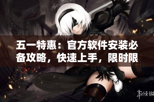 五一特惠：官方软件安装必备攻略，快速上手，限时限量优惠！