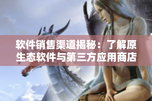 软件销售渠道揭秘：了解原生态软件与第三方应用商店的区别