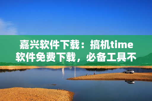 嘉兴软件下载：搞机time软件免费下载，必备工具不容错过！