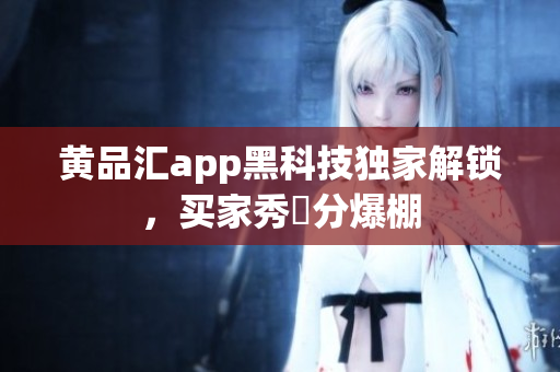 黄品汇app黑科技独家解锁，买家秀評分爆棚