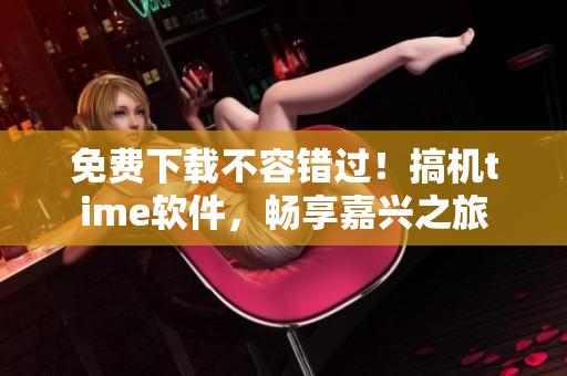 免费下载不容错过！搞机time软件，畅享嘉兴之旅