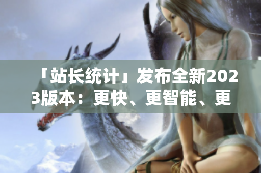 「站长统计」发布全新2023版本：更快、更智能、更全面！