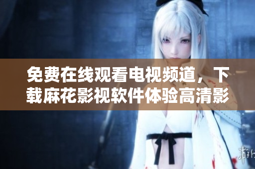 免费在线观看电视频道，下载麻花影视软件体验高清影视享受