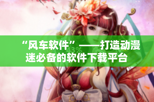 “风车软件”——打造动漫迷必备的软件下载平台