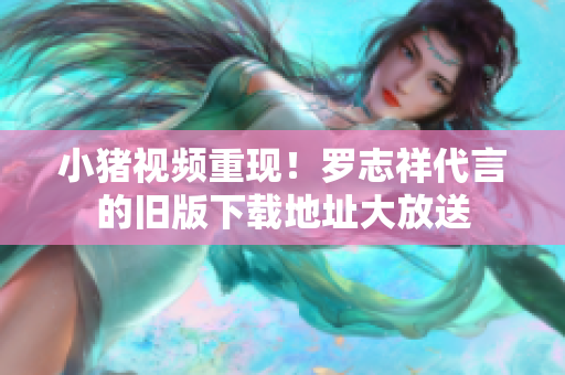 小猪视频重现！罗志祥代言的旧版下载地址大放送