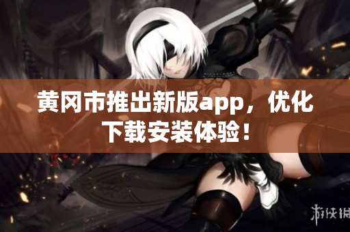 黄冈市推出新版app，优化下载安装体验！