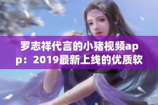 罗志祥代言的小猪视频app：2019最新上线的优质软件
