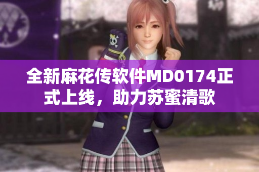 全新麻花传软件MD0174正式上线，助力苏蜜清歌