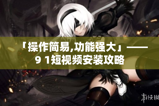「操作简易,功能强大」——9 1短视频安装攻略