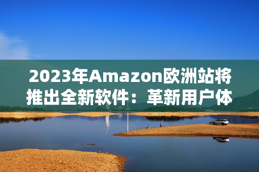 2023年Amazon欧洲站将推出全新软件：革新用户体验