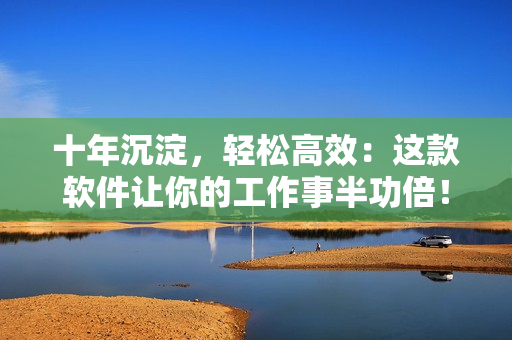 十年沉淀，轻松高效：这款软件让你的工作事半功倍！