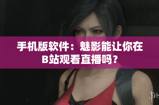 手机版软件：魅影能让你在B站观看直播吗？