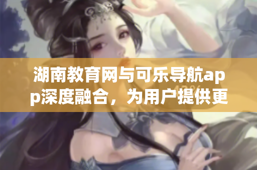 湖南教育网与可乐导航app深度融合，为用户提供更便捷的学习体验