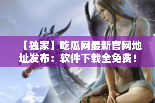 【独家】吃瓜网最新官网地址发布：软件下载全免费！