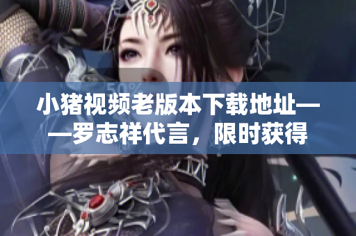 小猪视频老版本下载地址——罗志祥代言，限时获得