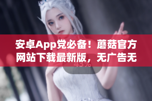 安卓App党必备！蘑菇官方网站下载最新版，无广告无毒！