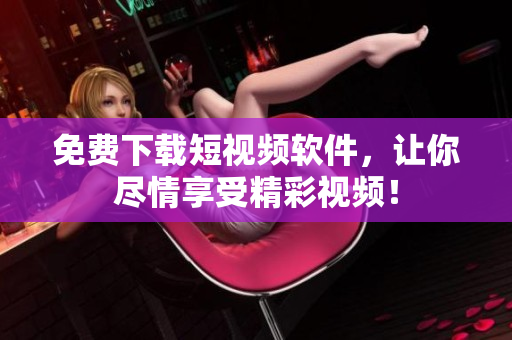 免费下载短视频软件，让你尽情享受精彩视频！