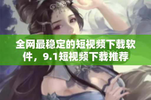 全网最稳定的短视频下载软件，9.1短视频下载推荐