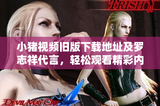 小猪视频旧版下载地址及罗志祥代言，轻松观看精彩内容