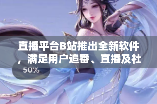 直播平台B站推出全新软件，满足用户追番、直播及社区需求