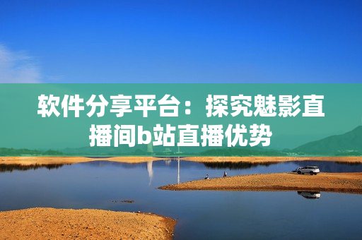 软件分享平台：探究魅影直播间b站直播优势