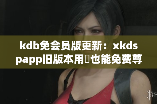 kdb免会员版更新：xkdspapp旧版本用戶也能免费尊享