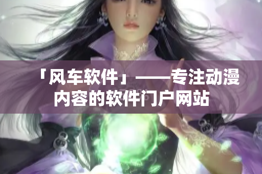 「风车软件」——专注动漫内容的软件门户网站