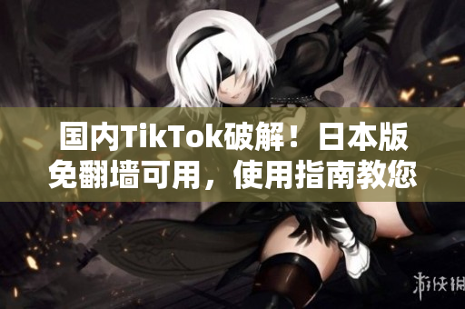 国内TikTok破解！日本版免翻墙可用，使用指南教您畅享无限乐趣