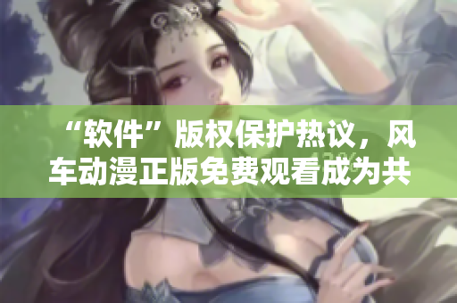 “软件”版权保护热议，风车动漫正版免费观看成为共识
