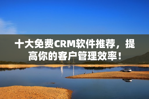 十大免费CRM软件推荐，提高你的客户管理效率！