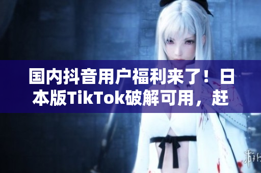 国内抖音用户福利来了！日本版TikTok破解可用，赶快试试