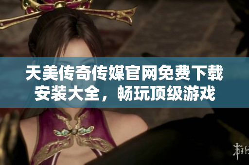 天美传奇传媒官网免费下载安装大全，畅玩顶级游戏