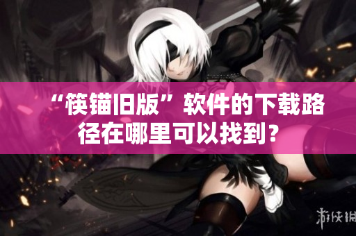 “筷锚旧版”软件的下载路径在哪里可以找到？