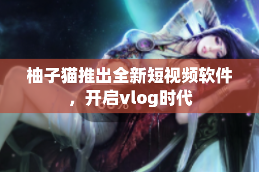 柚子猫推出全新短视频软件，开启vlog时代