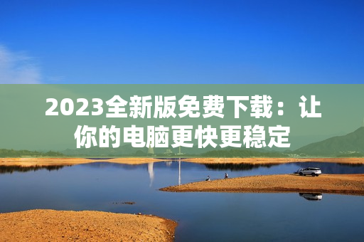 2023全新版免费下载：让你的电脑更快更稳定