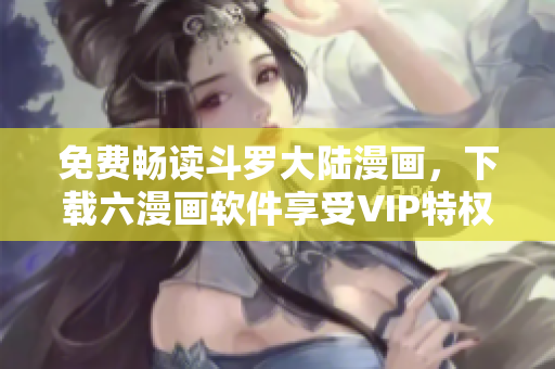 免费畅读斗罗大陆漫画，下载六漫画软件享受VIP特权