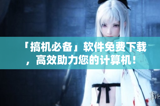 「搞机必备」软件免费下载，高效助力您的计算机！