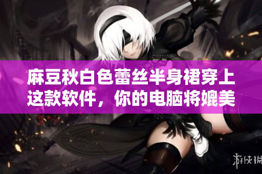 麻豆秋白色蕾丝半身裙穿上这款软件，你的电脑将媲美工作室