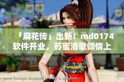 「麻花传」出新！md0174软件开业，苏蜜清歌倾情上线！
