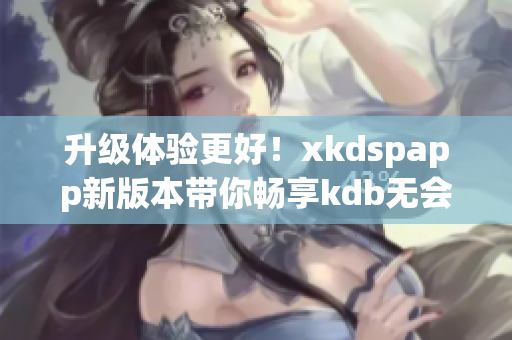 升级体验更好！xkdspapp新版本带你畅享kdb无会员特权