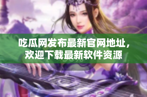 吃瓜网发布最新官网地址，欢迎下载最新软件资源