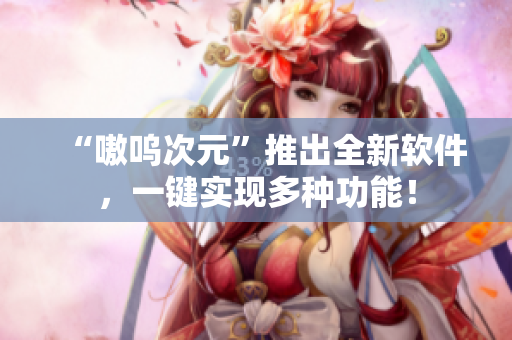 “嗷呜次元”推出全新软件，一键实现多种功能！