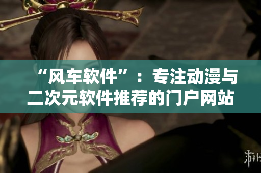 “风车软件”：专注动漫与二次元软件推荐的门户网站