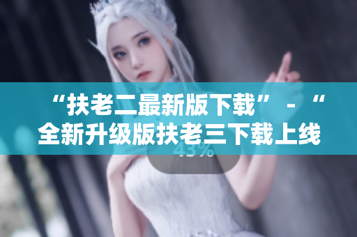“扶老二最新版下载” - “全新升级版扶老三下载上线！”