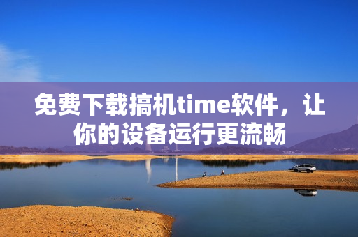 免费下载搞机time软件，让你的设备运行更流畅