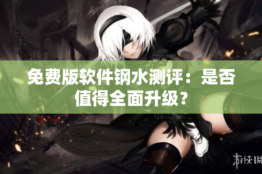 免费版软件钢水测评：是否值得全面升级？