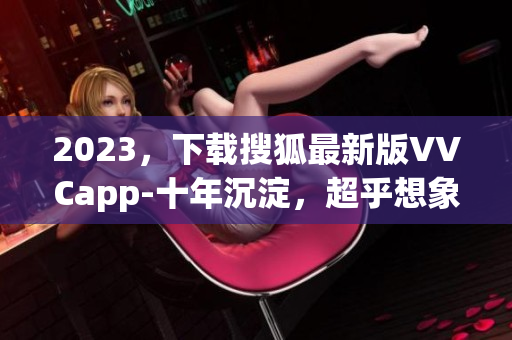 2023，下载搜狐最新版VVCapp-十年沉淀，超乎想象的软件体验！