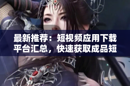 最新推荐：短视频应用下载平台汇总，快速获取成品短视频！