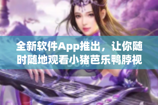 全新软件App推出，让你随时随地观看小猪芭乐鸭脖视频