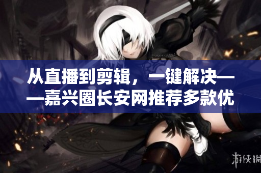 从直播到剪辑，一键解决——嘉兴圈长安网推荐多款优秀软件